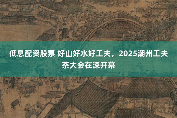 低息配资股票 好山好水好工夫，2025潮州工夫茶大会在深开幕