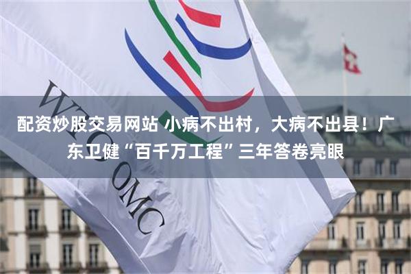 配资炒股交易网站 小病不出村，大病不出县！广东卫健“百千万工程”三年答卷亮眼
