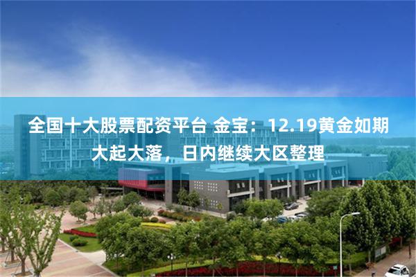 全国十大股票配资平台 金宝:12.19黄金如期大起大落,日内继续大区整理