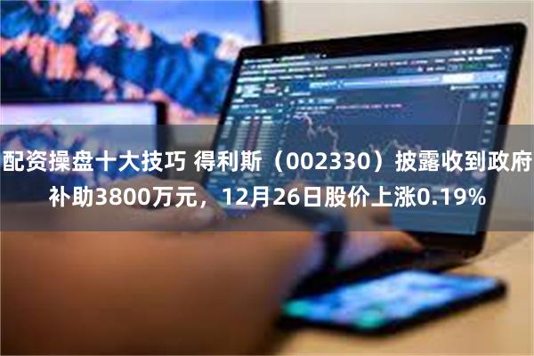配资操盘十大技巧 得利斯（002330）披露收到政府补助3800万元，12月26日股价上涨0.19%