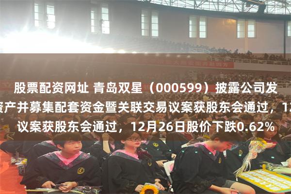 股票配资网址 青岛双星（000599）披露公司发行股份及支付现金购买资产并募集配套资金暨关联交易议案获股东会通过，12月26日股价下跌0.62%