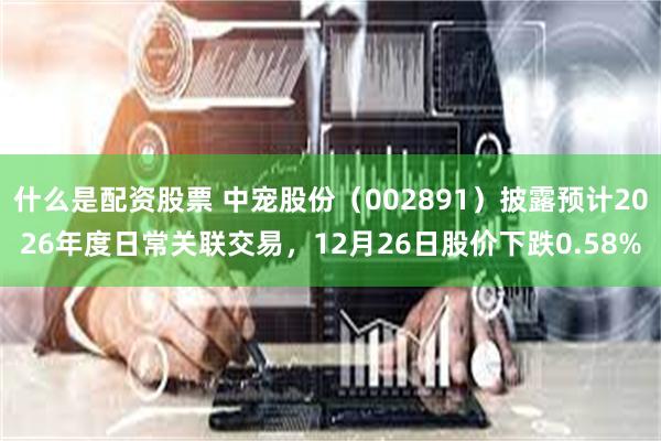 什么是配资股票 中宠股份(002891)披露预计2026年度日常关联交易,12月26日股价下跌0.58%