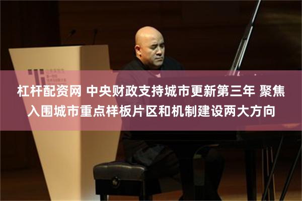 杠杆配资网 中央财政支持城市更新第三年 聚焦入围城市重点样板片区和机制建设两大方向
