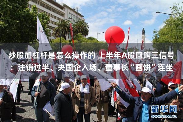 炒股加杠杆是怎么操作的 上半年A股回购三信号:注销过半、央国企入场、董事长“画饼”连坐