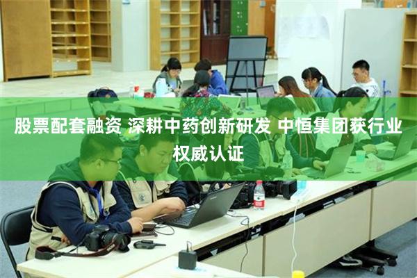 股票配套融资 深耕中药创新研发 中恒集团获行业权威认证