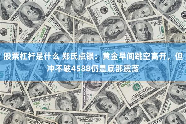 股票杠杆是什么 郑氏点银：黄金早间跳空高开，但冲不破4588仍是底部震荡