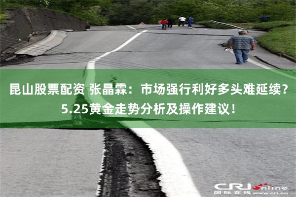 昆山股票配资 张晶霖：市场强行利好多头难延续？5.25黄金走势分析及操作建议！