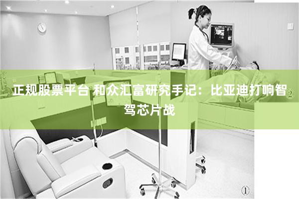 正规股票平台 和众汇富研究手记:比亚迪打响智驾芯片战