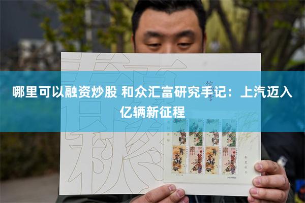 哪里可以融资炒股 和众汇富研究手记：上汽迈入亿辆新征程