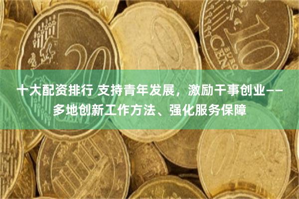 十大配资排行 支持青年发展,激励干事创业——多地创新工作方法、强化服务保障