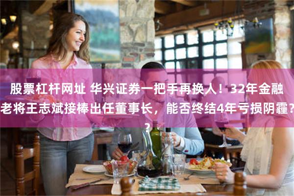 股票杠杆网址 华兴证券一把手再换人!32年金融老将王志斌接棒出任董事长,能否终结4年亏损阴霾?