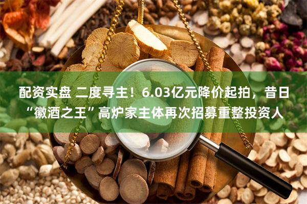 配资实盘 二度寻主!6.03亿元降价起拍,昔日“徽酒之王”高炉家主体再次招募重整投资人