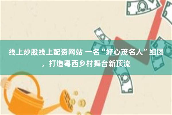 线上炒股线上配资网站 一名“好心茂名人”组团，打造粤西乡村舞台新顶流