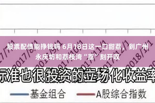 股票配债能挣钱吗 6月18日这一口甜荔，到广州永庆坊和荔枝湾“荔”刻开叹