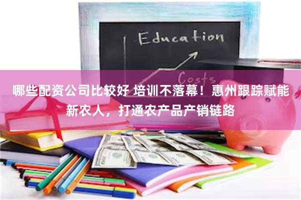 哪些配资公司比较好 培训不落幕！惠州跟踪赋能新农人，打通农产品产销链路