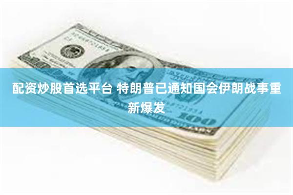 配资炒股首选平台 特朗普已通知国会伊朗战事重新爆发