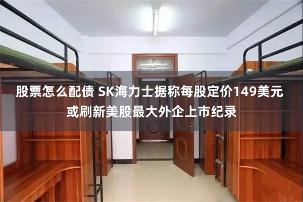 股票怎么配债 SK海力士据称每股定价149美元 或刷新美股最大外企上市纪录