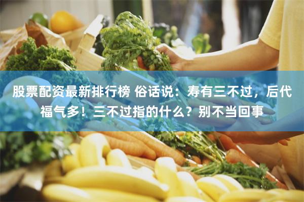 股票配资最新排行榜 俗话说：寿有三不过，后代福气多！三不过指的什么？别不当回事