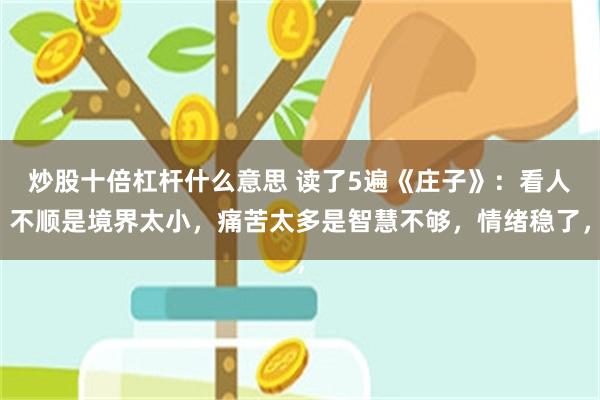 炒股十倍杠杆什么意思 读了5遍《庄子》：看人不顺是境界太小，痛苦太多是智慧不够，情绪稳了，