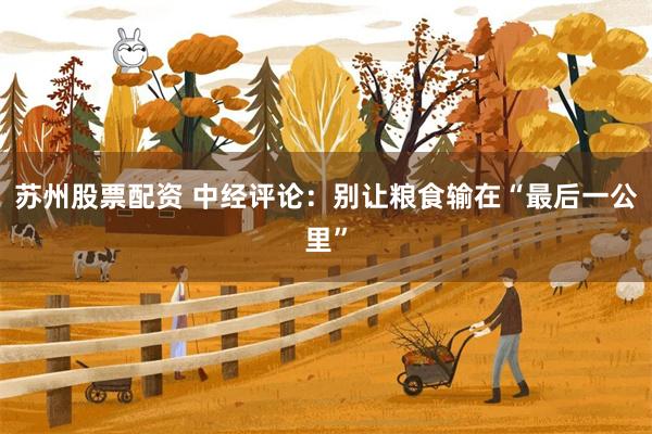 苏州股票配资 中经评论：别让粮食输在“最后一公里”