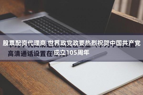 股票配资代理商 世界政党政要热烈祝贺中国共产党成立105周年