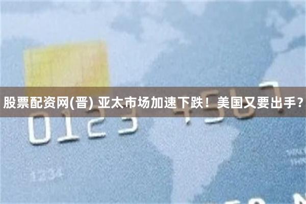 股票配资网(晋) 亚太市场加速下跌!美国又要出手?