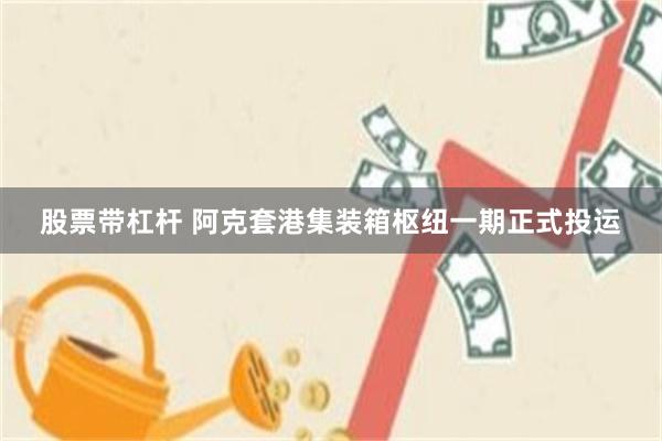股票带杠杆 阿克套港集装箱枢纽一期正式投运
