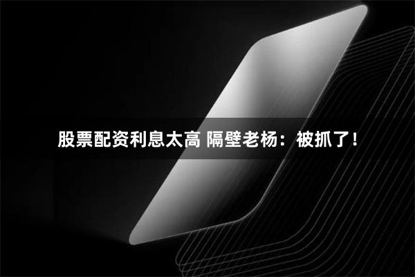 股票配资利息太高 隔壁老杨:被抓了!