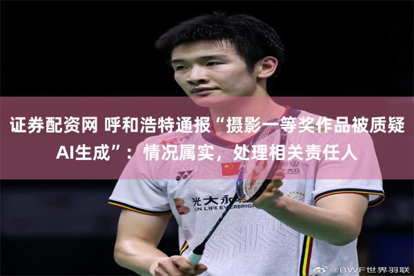 证券配资网 呼和浩特通报“摄影一等奖作品被质疑AI生成”：情况属实，处理相关责任人