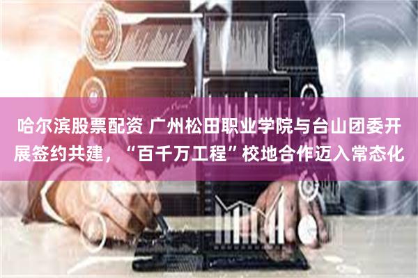 哈尔滨股票配资 广州松田职业学院与台山团委开展签约共建，“百千万工程”校地合作迈入常态化