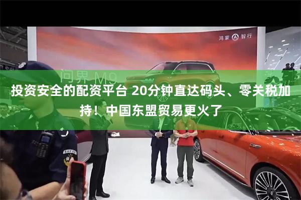 投资安全的配资平台 20分钟直达码头、零关税加持!中国东盟贸易更火了