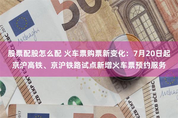股票配股怎么配 火车票购票新变化：7月20日起京沪高铁、京沪铁路试点新增火车票预约服务