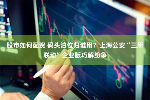 股市如何配资 码头泊位归谁用？上海公安“三所联动”企业版巧解纷争