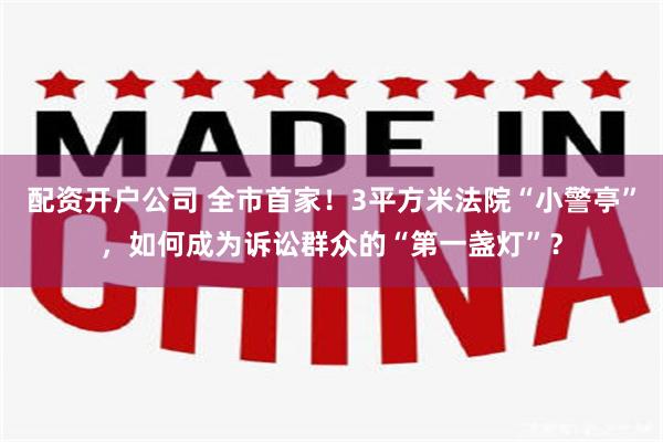 配资开户公司 全市首家！3平方米法院“小警亭”，如何成为诉讼群众的“第一盏灯”？
