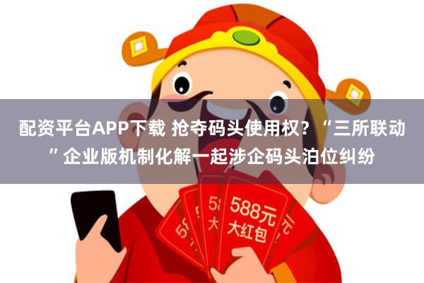 配资平台APP下载 抢夺码头使用权？“三所联动”企业版机制化解一起涉企码头泊位纠纷