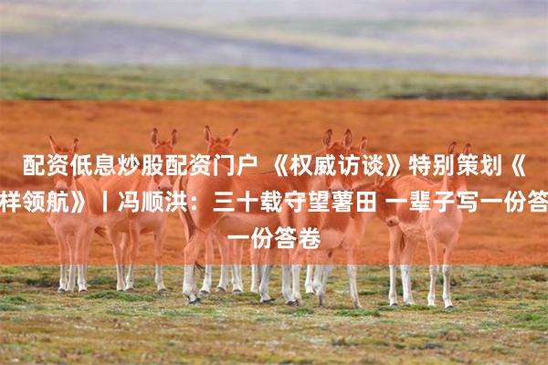 配资低息炒股配资门户 《权威访谈》特别策划《榜样领航》丨冯顺洪：三十载守望薯田 一辈子写一份答卷