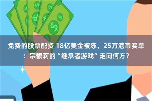 免费的股票配资 18亿美金被冻，25万港币买单：宗馥莉的“继承者游戏”走向何方？