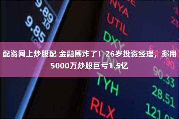 配资网上炒股配 金融圈炸了！26岁投资经理，挪用5000万炒股巨亏1.5亿