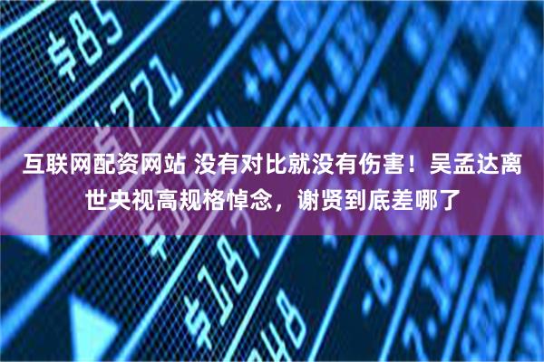 互联网配资网站 没有对比就没有伤害！吴孟达离世央视高规格悼念，谢贤到底差哪了
