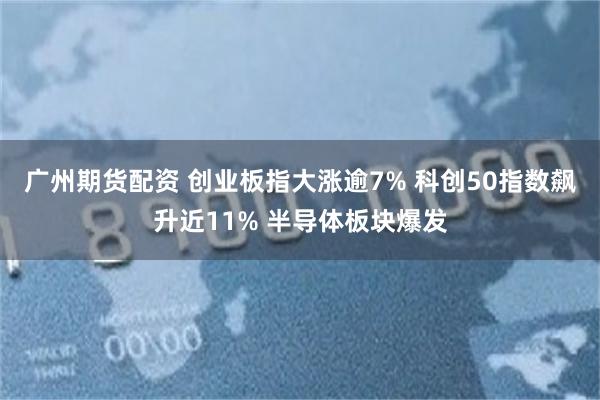 广州期货配资 创业板指大涨逾7% 科创50指数飙升近11% 半导体板块爆发