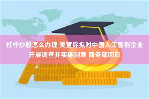 杠杆炒股怎么办理 美宣称拟对中国人工智能企业开展调查并实施制裁 商务部回应