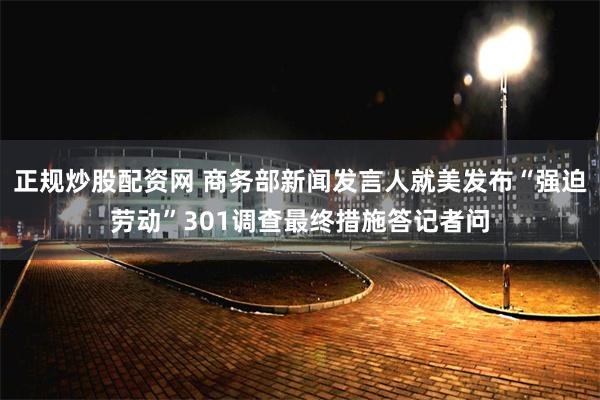 正规炒股配资网 商务部新闻发言人就美发布“强迫劳动”301调查最终措施答记者问