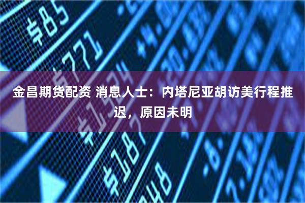 金昌期货配资 消息人士：内塔尼亚胡访美行程推迟，原因未明