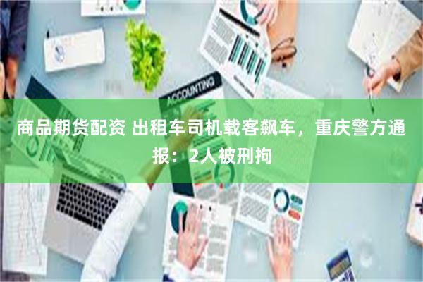商品期货配资 出租车司机载客飙车，重庆警方通报：2人被刑拘
