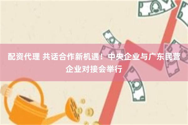 配资代理 共话合作新机遇！中央企业与广东民营企业对接会举行