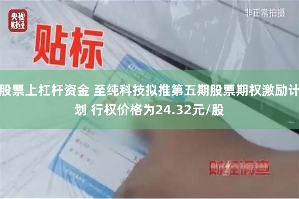 股票上杠杆资金 至纯科技拟推第五期股票期权激励计划 行权价格为24.32元/股