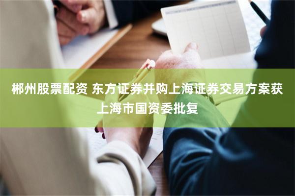 郴州股票配资 东方证券并购上海证券交易方案获上海市国资委批复
