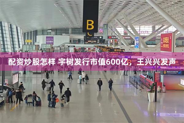 配资炒股怎样 宇树发行市值600亿，王兴兴发声