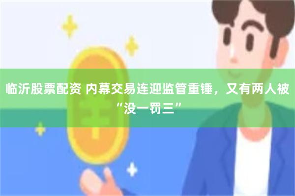 临沂股票配资 内幕交易连迎监管重锤，又有两人被“没一罚三”