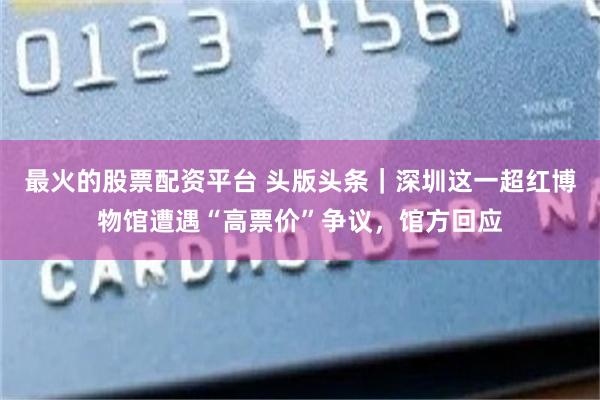 最火的股票配资平台 头版头条｜深圳这一超红博物馆遭遇“高票价”争议，馆方回应